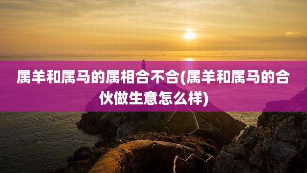 属羊和属马的属相合不合(属羊和属马的合伙做生意怎么样)
