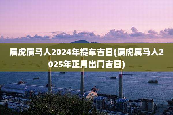 属虎属马人2024年提车吉日(属虎属马人2025年正月出门吉日)