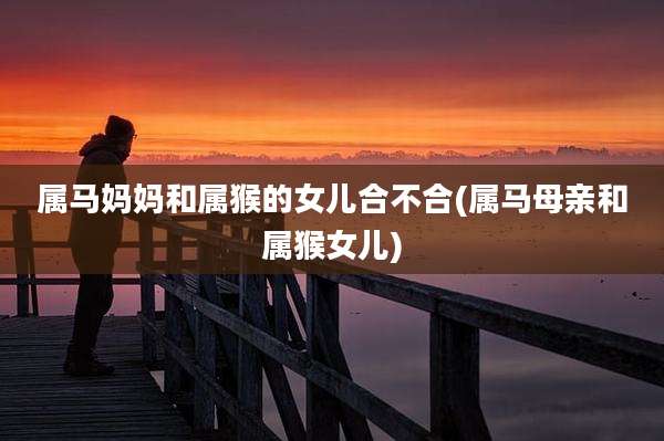 属马妈妈和属猴的女儿合不合(属马母亲和属猴女儿)