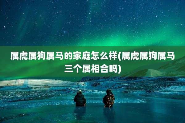 属虎属狗属马的家庭怎么样(属虎属狗属马三个属相合吗)