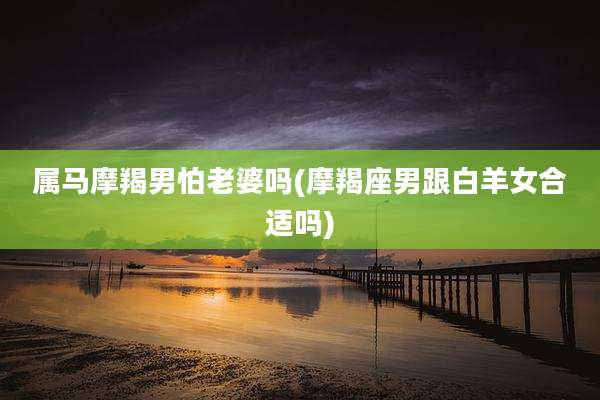 属马摩羯男怕老婆吗(摩羯座男跟白羊女合适吗)