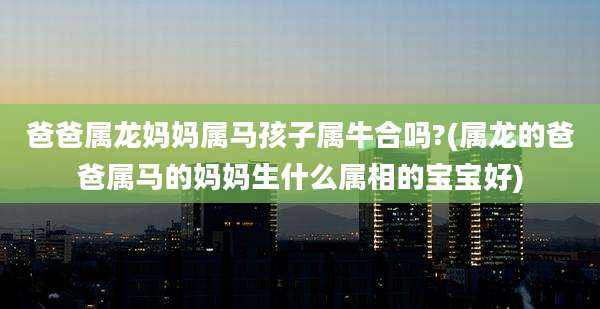 爸爸属龙妈妈属马孩子属牛合吗?(属龙的爸爸属马的妈妈生什么属相的宝宝好)