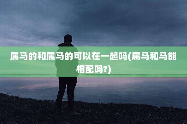 属马的和属马的可以在一起吗(属马和马能相配吗?)
