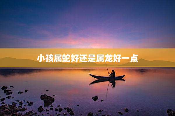 小孩属蛇好还是属龙好一点