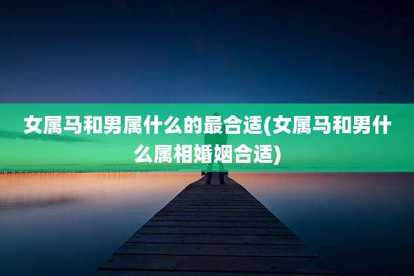 女属马和男属什么的最合适(女属马和男什么属相婚姻合适)