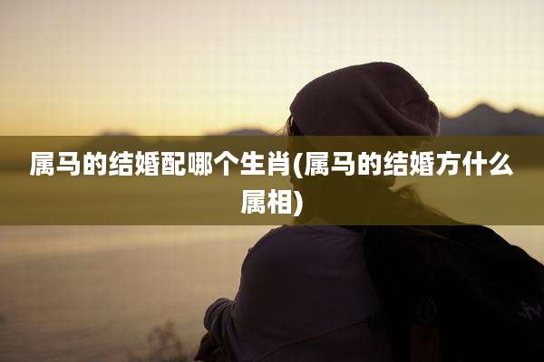 属马的结婚配哪个生肖(属马的结婚方什么属相)