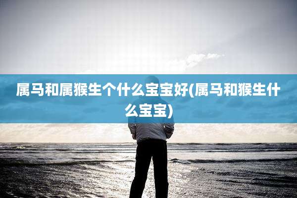 属马和属猴生个什么宝宝好(属马和猴生什么宝宝)
