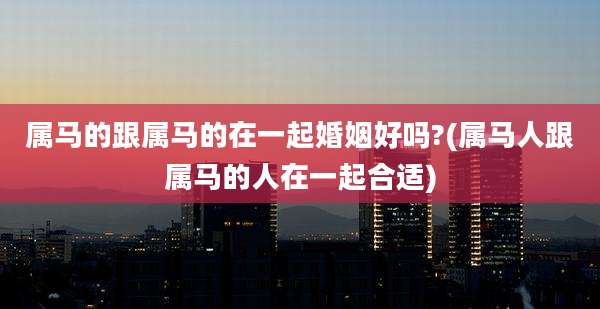 属马的跟属马的在一起婚姻好吗?(属马人跟属马的人在一起合适)
