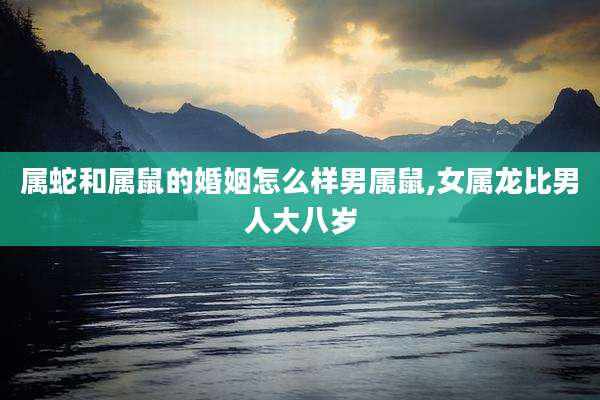属蛇和属鼠的婚姻怎么样男属鼠,女属龙比男人大八岁