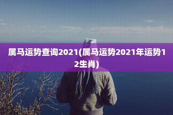 属马运势查询2021(属马运势2021年运势12生肖)