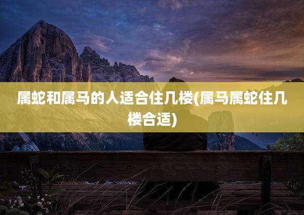 属蛇和属马的人适合住几楼(属马属蛇住几楼合适)