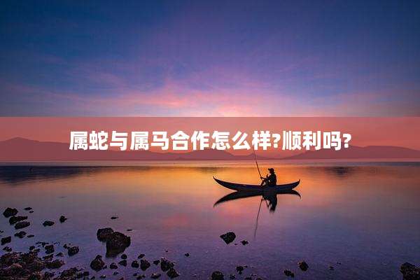 属蛇与属马合作怎么样?顺利吗?