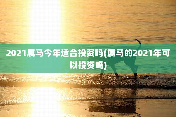 2021属马今年适合投资吗(属马的2021年可以投资吗)