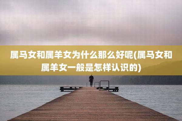 属马女和属羊女为什么那么好呢(属马女和属羊女一般是怎样认识的)