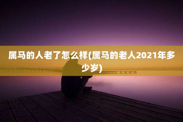 属马的人老了怎么样(属马的老人2021年多少岁)