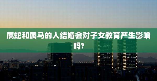 属蛇和属马的人结婚会对子女教育产生影响吗?