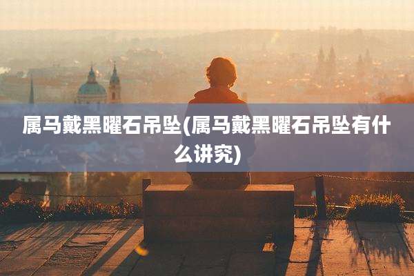 属马戴黑曜石吊坠(属马戴黑曜石吊坠有什么讲究)