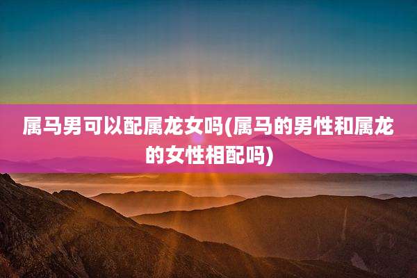 属马男可以配属龙女吗(属马的男性和属龙的女性相配吗)