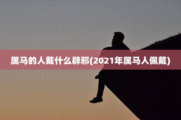 属马的人戴什么辟邪(2021年属马人佩戴)