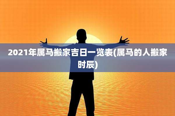 2021年属马搬家吉日一览表(属马的人搬家时辰)