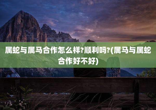 属蛇与属马合作怎么样?顺利吗?(属马与属蛇合作好不好)