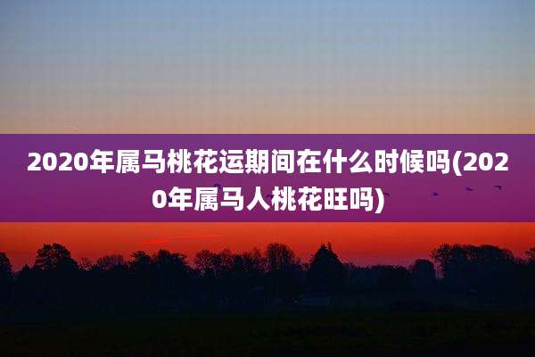 2020年属马桃花运期间在什么时候吗(2020年属马人桃花旺吗)