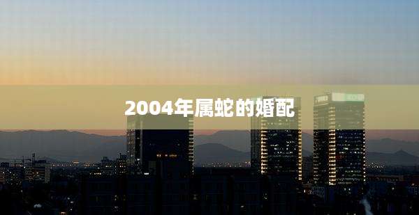 2004年属蛇的婚配