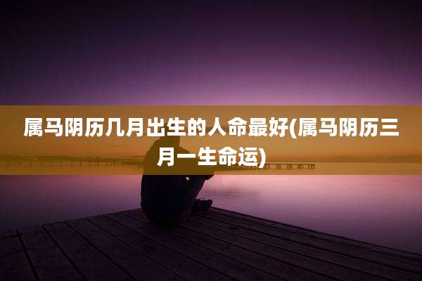 属马阴历几月出生的人命最好(属马阴历三月一生命运)