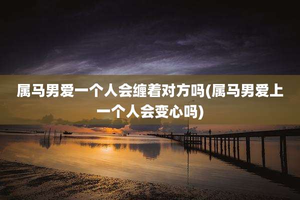 属马男爱一个人会缠着对方吗(属马男爱上一个人会变心吗)