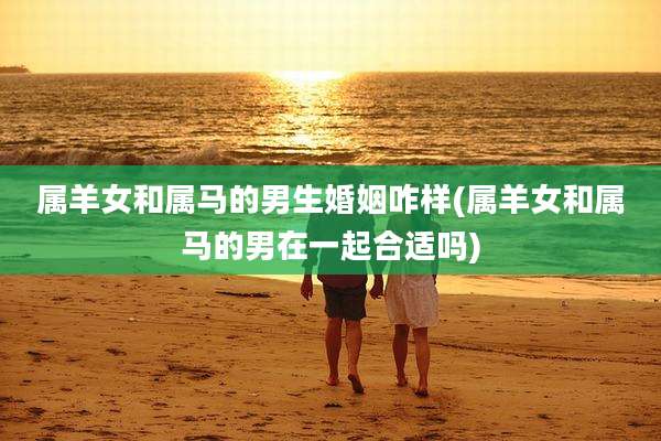 属羊女和属马的男生婚姻咋样(属羊女和属马的男在一起合适吗)