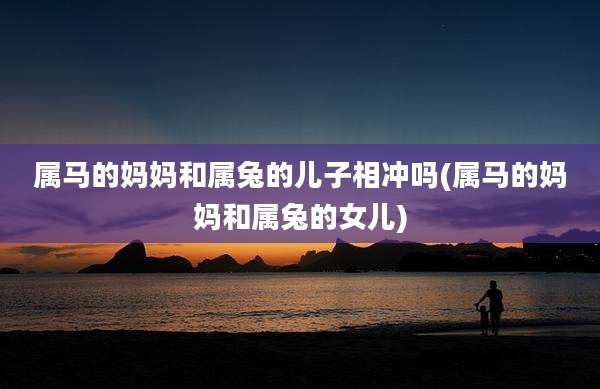 属马的妈妈和属兔的儿子相冲吗(属马的妈妈和属兔的女儿)