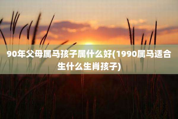 90年父母属马孩子属什么好(1990属马适合生什么生肖孩子)