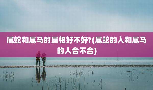 属蛇和属马的属相好不好?(属蛇的人和属马的人合不合)