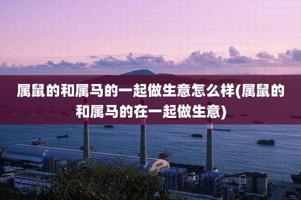 属鼠的和属马的一起做生意怎么样(属鼠的和属马的在一起做生意)