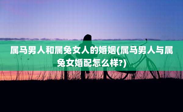 属马男人和属兔女人的婚姻(属马男人与属兔女婚配怎么样?)