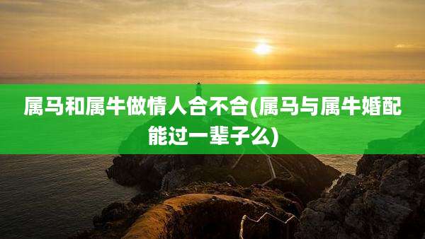属马和属牛做情人合不合(属马与属牛婚配能过一辈子么)