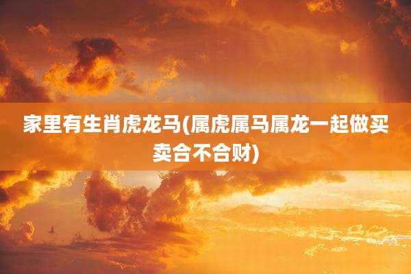 家里有生肖虎龙马(属虎属马属龙一起做买卖合不合财)