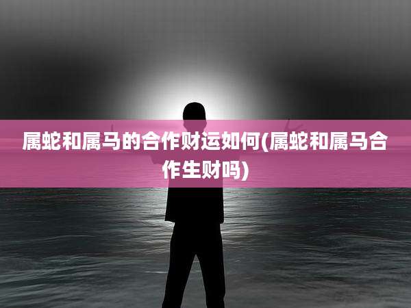 属蛇和属马的合作财运如何(属蛇和属马合作生财吗)