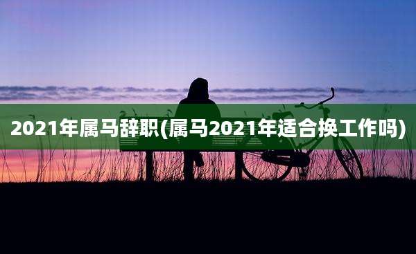 2021年属马辞职(属马2021年适合换工作吗)