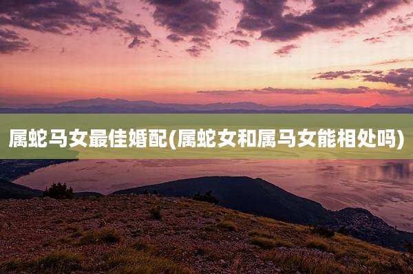 属蛇马女最佳婚配(属蛇女和属马女能相处吗)