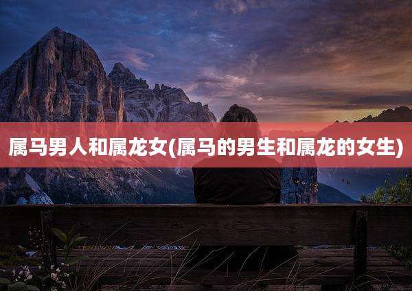 属马男人和属龙女(属马的男生和属龙的女生)