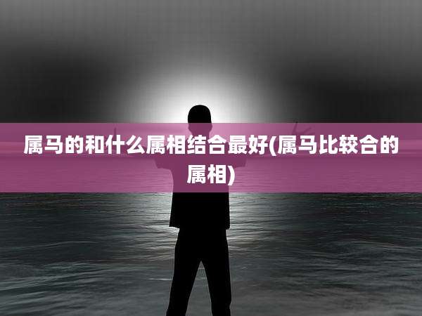 属马的和什么属相结合最好(属马比较合的属相)