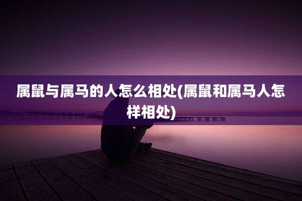 属鼠与属马的人怎么相处(属鼠和属马人怎样相处)