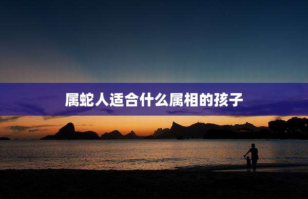 属蛇人适合什么属相的孩子