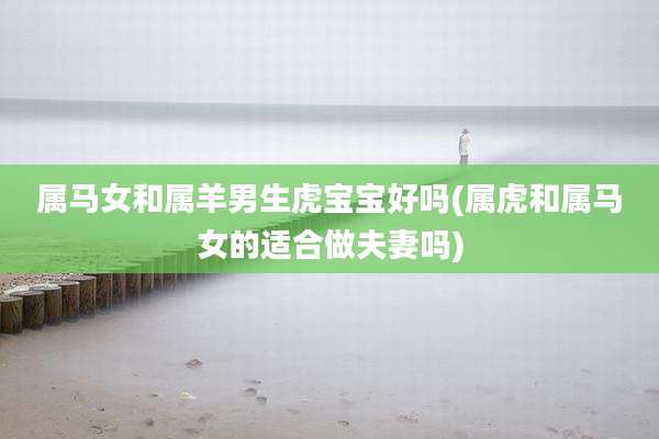 属马女和属羊男生虎宝宝好吗(属虎和属马女的适合做夫妻吗)