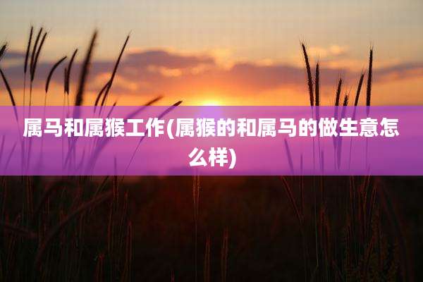 属马和属猴工作(属猴的和属马的做生意怎么样)