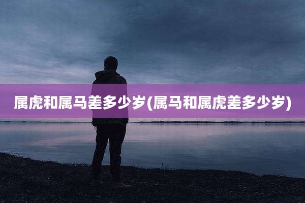 属虎和属马差多少岁(属马和属虎差多少岁)