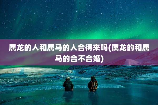 属龙的人和属马的人合得来吗(属龙的和属马的合不合婚)