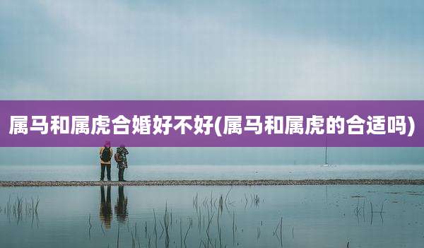属马和属虎合婚好不好(属马和属虎的合适吗)