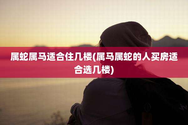 属蛇属马适合住几楼(属马属蛇的人买房适合选几楼)